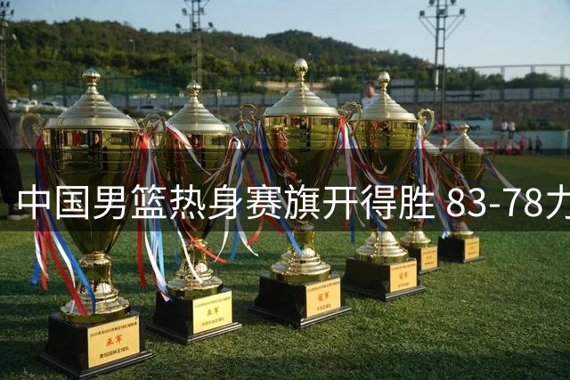 中国男篮热身赛旗开得胜 83-78力克乌拉圭队展现斗志