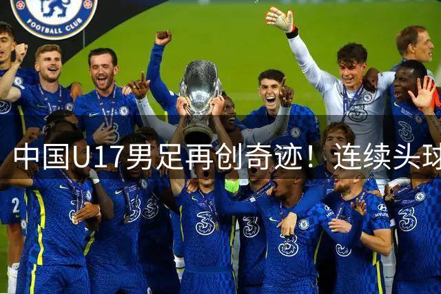 中国U17男足再创奇迹！连续头球破门力克欧洲劲旅