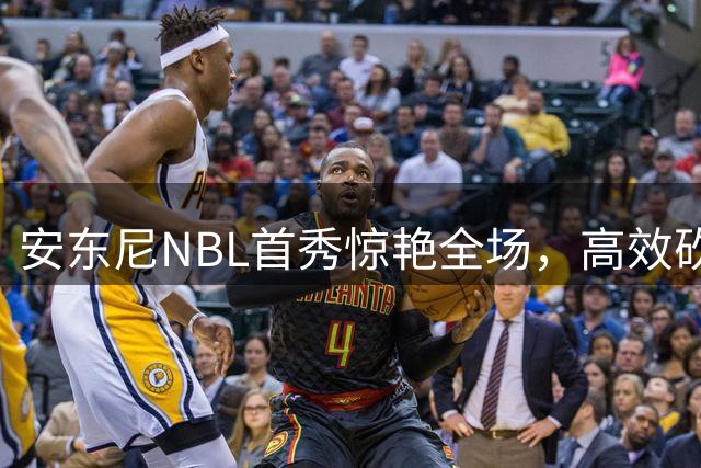 安东尼NBL首秀惊艳全场，高效砍下27分助力墨尔本联告捷