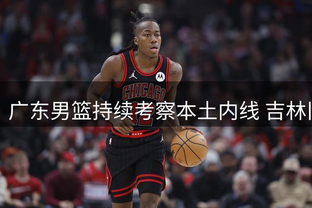 广东男篮持续考察本土内线 吉林旧将杨腾飞现身试训