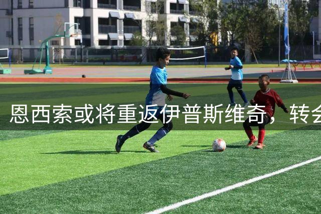 恩西索或将重返伊普斯维奇，转会谈判仍在进行中