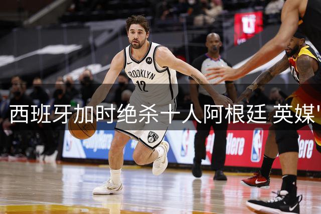 西班牙加时绝杀十人阿根廷 英媒"废黜"一词暗藏玄机