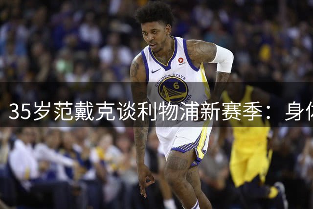 35岁范戴克谈利物浦新赛季：身体状态巅峰 愿为年轻队员铺路